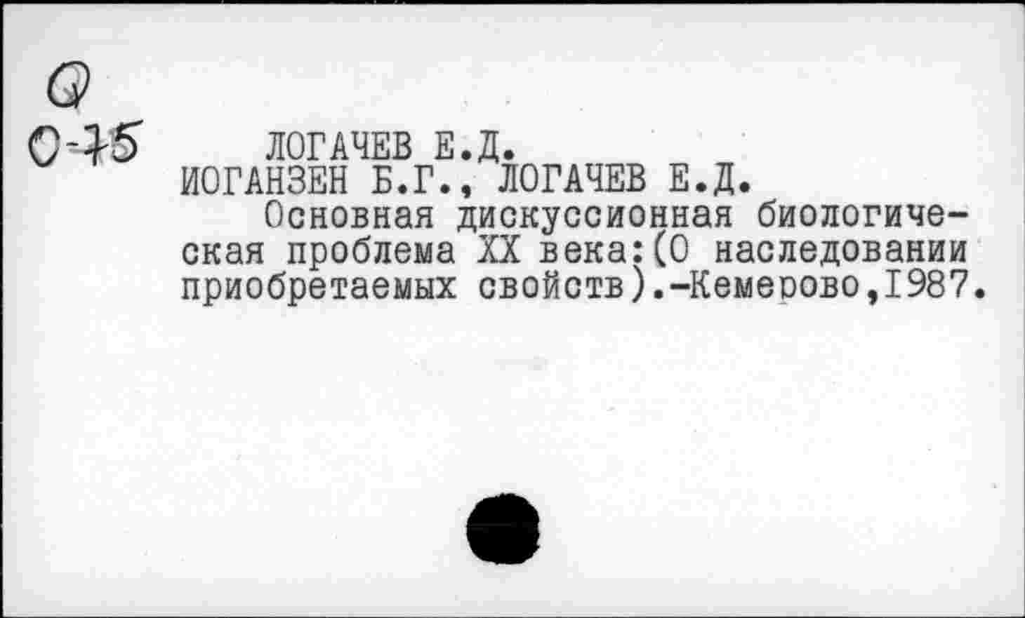 ﻿045
о
ЛОГАЧЕВ Е.Д.
ИОГАНЗЕН Б.Г., ЛОГАЧЕВ Е.Д.
Основная дискуссионная биологическая проблема XX века:(О наследовании приобретаемых свойств).-Кемеоово,1987.